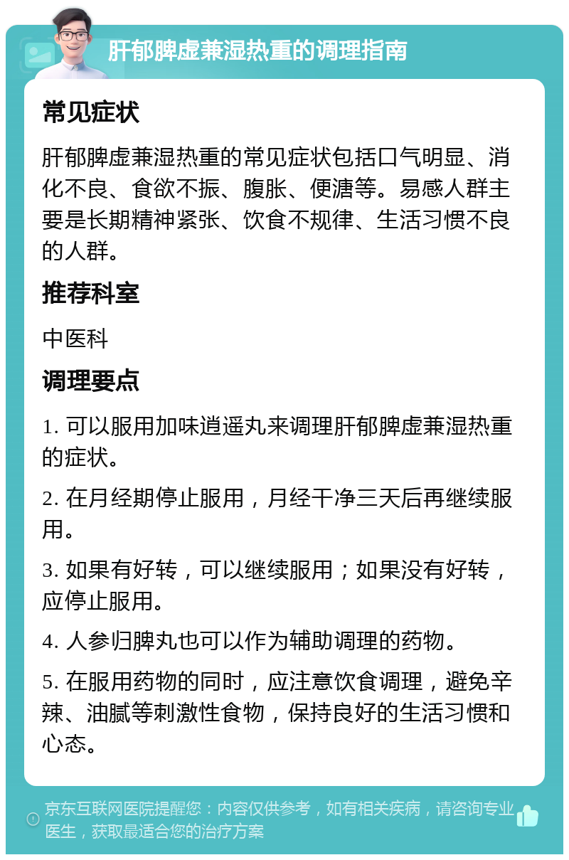 肝郁脾虚兼湿热重的调理指南 常见症状 肝郁脾虚兼湿热重的常见症状包括口气明显、消化不良、食欲不振、腹胀、便溏等。易感人群主要是长期精神紧张、饮食不规律、生活习惯不良的人群。 推荐科室 中医科 调理要点 1. 可以服用加味逍遥丸来调理肝郁脾虚兼湿热重的症状。 2. 在月经期停止服用，月经干净三天后再继续服用。 3. 如果有好转，可以继续服用；如果没有好转，应停止服用。 4. 人参归脾丸也可以作为辅助调理的药物。 5. 在服用药物的同时，应注意饮食调理，避免辛辣、油腻等刺激性食物，保持良好的生活习惯和心态。