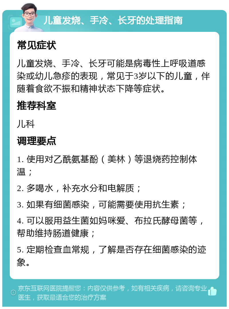 儿童发烧、手冷、长牙的处理指南 常见症状 儿童发烧、手冷、长牙可能是病毒性上呼吸道感染或幼儿急疹的表现，常见于3岁以下的儿童，伴随着食欲不振和精神状态下降等症状。 推荐科室 儿科 调理要点 1. 使用对乙酰氨基酚（美林）等退烧药控制体温； 2. 多喝水，补充水分和电解质； 3. 如果有细菌感染，可能需要使用抗生素； 4. 可以服用益生菌如妈咪爱、布拉氏酵母菌等，帮助维持肠道健康； 5. 定期检查血常规，了解是否存在细菌感染的迹象。