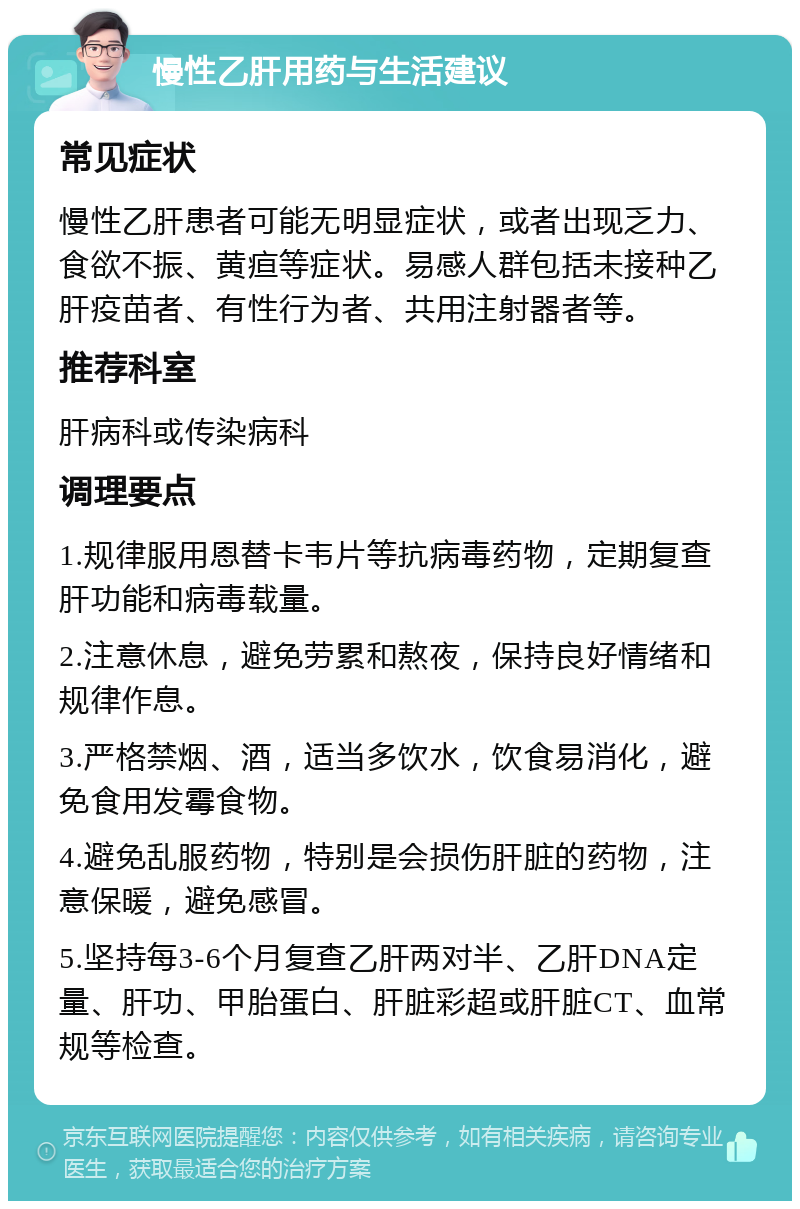 慢性乙肝用药与生活建议 常见症状 慢性乙肝患者可能无明显症状，或者出现乏力、食欲不振、黄疸等症状。易感人群包括未接种乙肝疫苗者、有性行为者、共用注射器者等。 推荐科室 肝病科或传染病科 调理要点 1.规律服用恩替卡韦片等抗病毒药物，定期复查肝功能和病毒载量。 2.注意休息，避免劳累和熬夜，保持良好情绪和规律作息。 3.严格禁烟、酒，适当多饮水，饮食易消化，避免食用发霉食物。 4.避免乱服药物，特别是会损伤肝脏的药物，注意保暖，避免感冒。 5.坚持每3-6个月复查乙肝两对半、乙肝DNA定量、肝功、甲胎蛋白、肝脏彩超或肝脏CT、血常规等检查。