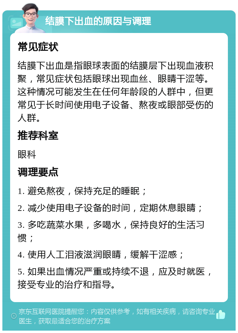 结膜下出血的原因与调理 常见症状 结膜下出血是指眼球表面的结膜层下出现血液积聚，常见症状包括眼球出现血丝、眼睛干涩等。这种情况可能发生在任何年龄段的人群中，但更常见于长时间使用电子设备、熬夜或眼部受伤的人群。 推荐科室 眼科 调理要点 1. 避免熬夜，保持充足的睡眠； 2. 减少使用电子设备的时间，定期休息眼睛； 3. 多吃蔬菜水果，多喝水，保持良好的生活习惯； 4. 使用人工泪液滋润眼睛，缓解干涩感； 5. 如果出血情况严重或持续不退，应及时就医，接受专业的治疗和指导。