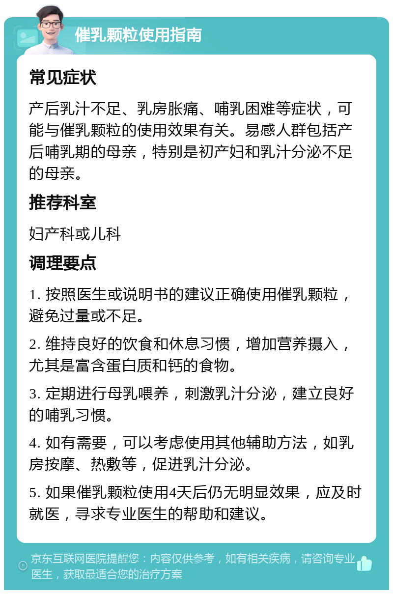 催乳颗粒使用指南 常见症状 产后乳汁不足、乳房胀痛、哺乳困难等症状，可能与催乳颗粒的使用效果有关。易感人群包括产后哺乳期的母亲，特别是初产妇和乳汁分泌不足的母亲。 推荐科室 妇产科或儿科 调理要点 1. 按照医生或说明书的建议正确使用催乳颗粒，避免过量或不足。 2. 维持良好的饮食和休息习惯，增加营养摄入，尤其是富含蛋白质和钙的食物。 3. 定期进行母乳喂养，刺激乳汁分泌，建立良好的哺乳习惯。 4. 如有需要，可以考虑使用其他辅助方法，如乳房按摩、热敷等，促进乳汁分泌。 5. 如果催乳颗粒使用4天后仍无明显效果，应及时就医，寻求专业医生的帮助和建议。