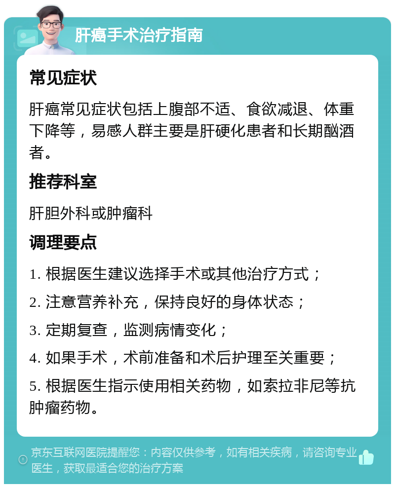 肝癌手术治疗指南 常见症状 肝癌常见症状包括上腹部不适、食欲减退、体重下降等，易感人群主要是肝硬化患者和长期酗酒者。 推荐科室 肝胆外科或肿瘤科 调理要点 1. 根据医生建议选择手术或其他治疗方式； 2. 注意营养补充，保持良好的身体状态； 3. 定期复查，监测病情变化； 4. 如果手术，术前准备和术后护理至关重要； 5. 根据医生指示使用相关药物，如索拉非尼等抗肿瘤药物。