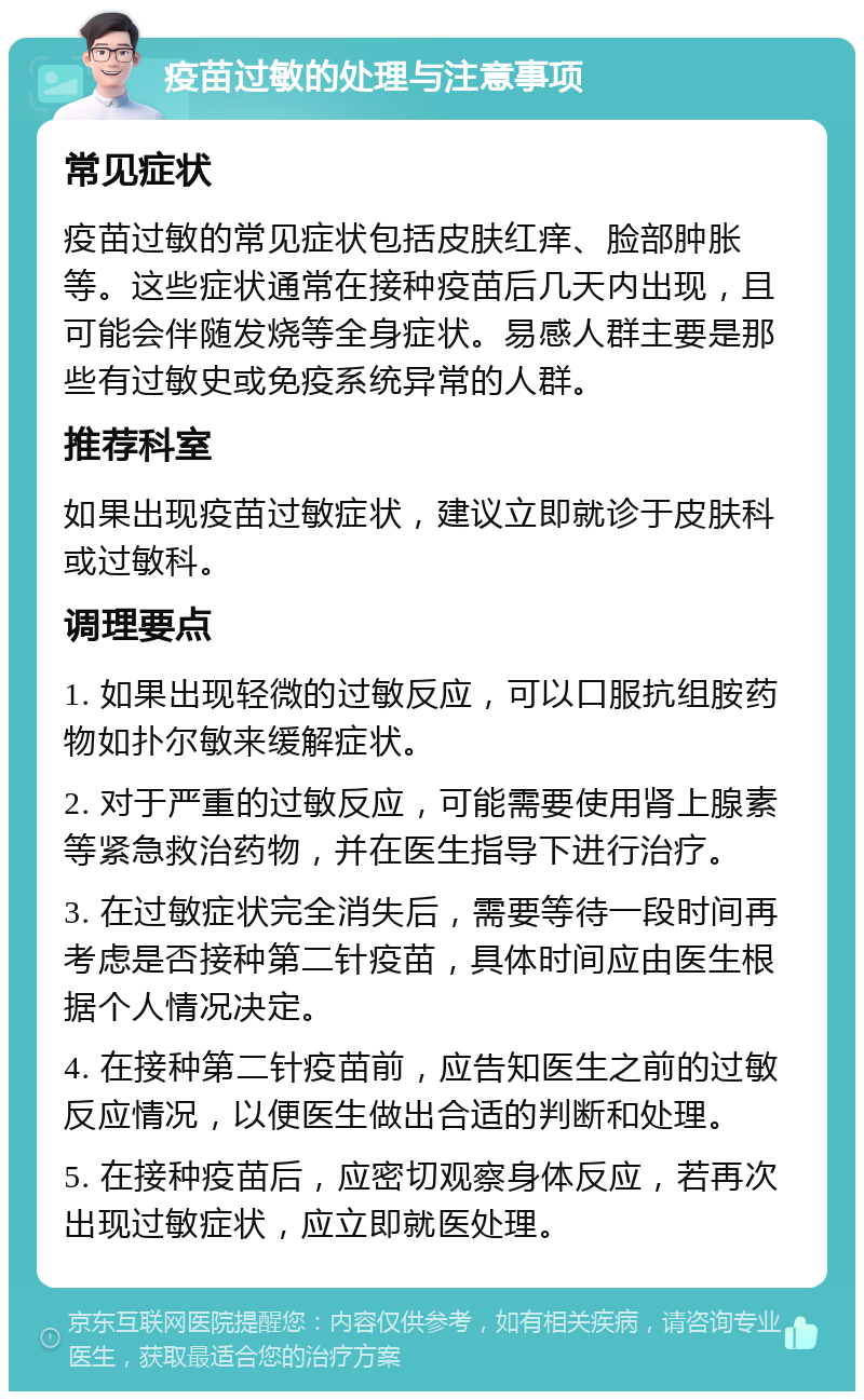 疫苗过敏的处理与注意事项 常见症状 疫苗过敏的常见症状包括皮肤红痒、脸部肿胀等。这些症状通常在接种疫苗后几天内出现，且可能会伴随发烧等全身症状。易感人群主要是那些有过敏史或免疫系统异常的人群。 推荐科室 如果出现疫苗过敏症状，建议立即就诊于皮肤科或过敏科。 调理要点 1. 如果出现轻微的过敏反应，可以口服抗组胺药物如扑尔敏来缓解症状。 2. 对于严重的过敏反应，可能需要使用肾上腺素等紧急救治药物，并在医生指导下进行治疗。 3. 在过敏症状完全消失后，需要等待一段时间再考虑是否接种第二针疫苗，具体时间应由医生根据个人情况决定。 4. 在接种第二针疫苗前，应告知医生之前的过敏反应情况，以便医生做出合适的判断和处理。 5. 在接种疫苗后，应密切观察身体反应，若再次出现过敏症状，应立即就医处理。