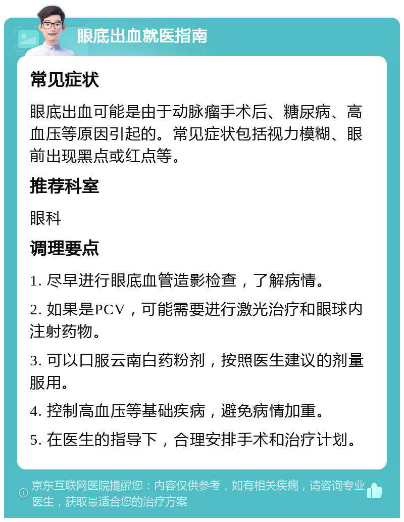 眼底出血就医指南 常见症状 眼底出血可能是由于动脉瘤手术后、糖尿病、高血压等原因引起的。常见症状包括视力模糊、眼前出现黑点或红点等。 推荐科室 眼科 调理要点 1. 尽早进行眼底血管造影检查，了解病情。 2. 如果是PCV，可能需要进行激光治疗和眼球内注射药物。 3. 可以口服云南白药粉剂，按照医生建议的剂量服用。 4. 控制高血压等基础疾病，避免病情加重。 5. 在医生的指导下，合理安排手术和治疗计划。