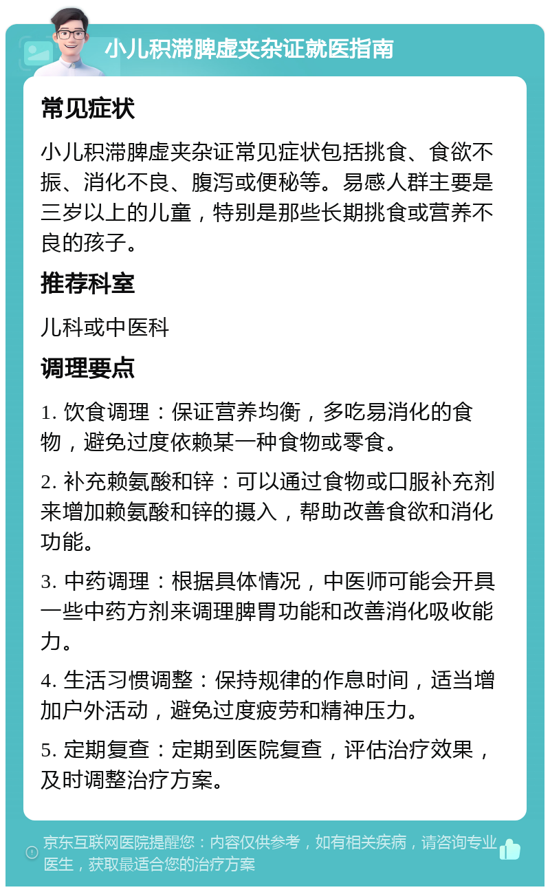 小儿积滞脾虚夹杂证就医指南 常见症状 小儿积滞脾虚夹杂证常见症状包括挑食、食欲不振、消化不良、腹泻或便秘等。易感人群主要是三岁以上的儿童，特别是那些长期挑食或营养不良的孩子。 推荐科室 儿科或中医科 调理要点 1. 饮食调理：保证营养均衡，多吃易消化的食物，避免过度依赖某一种食物或零食。 2. 补充赖氨酸和锌：可以通过食物或口服补充剂来增加赖氨酸和锌的摄入，帮助改善食欲和消化功能。 3. 中药调理：根据具体情况，中医师可能会开具一些中药方剂来调理脾胃功能和改善消化吸收能力。 4. 生活习惯调整：保持规律的作息时间，适当增加户外活动，避免过度疲劳和精神压力。 5. 定期复查：定期到医院复查，评估治疗效果，及时调整治疗方案。