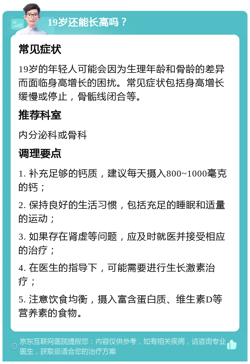 19岁还能长高吗？ 常见症状 19岁的年轻人可能会因为生理年龄和骨龄的差异而面临身高增长的困扰。常见症状包括身高增长缓慢或停止，骨骺线闭合等。 推荐科室 内分泌科或骨科 调理要点 1. 补充足够的钙质，建议每天摄入800~1000毫克的钙； 2. 保持良好的生活习惯，包括充足的睡眠和适量的运动； 3. 如果存在肾虚等问题，应及时就医并接受相应的治疗； 4. 在医生的指导下，可能需要进行生长激素治疗； 5. 注意饮食均衡，摄入富含蛋白质、维生素D等营养素的食物。