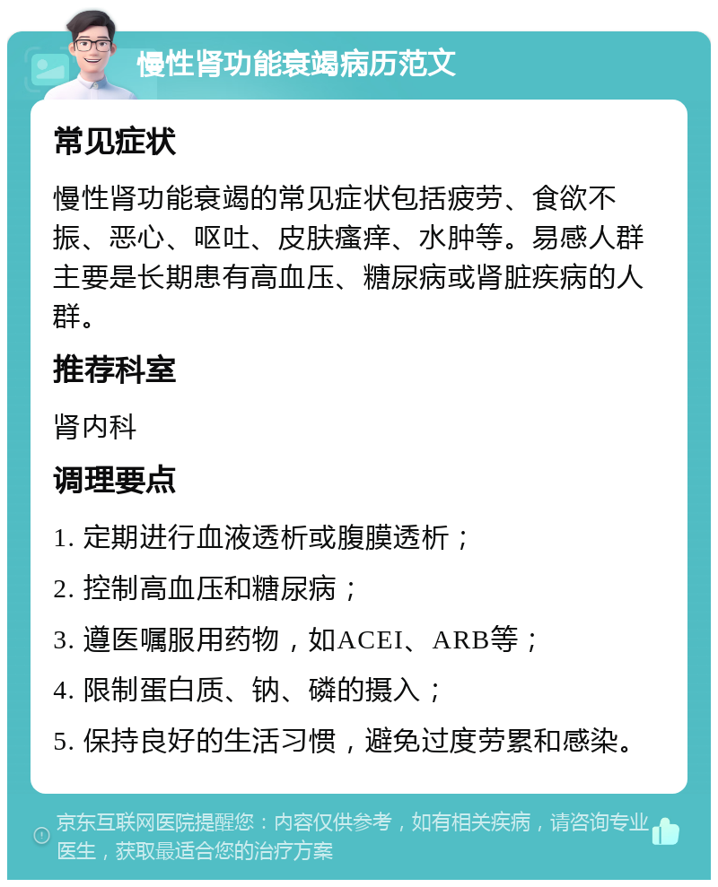 慢性肾功能衰竭病历范文 常见症状 慢性肾功能衰竭的常见症状包括疲劳、食欲不振、恶心、呕吐、皮肤瘙痒、水肿等。易感人群主要是长期患有高血压、糖尿病或肾脏疾病的人群。 推荐科室 肾内科 调理要点 1. 定期进行血液透析或腹膜透析； 2. 控制高血压和糖尿病； 3. 遵医嘱服用药物，如ACEI、ARB等； 4. 限制蛋白质、钠、磷的摄入； 5. 保持良好的生活习惯，避免过度劳累和感染。