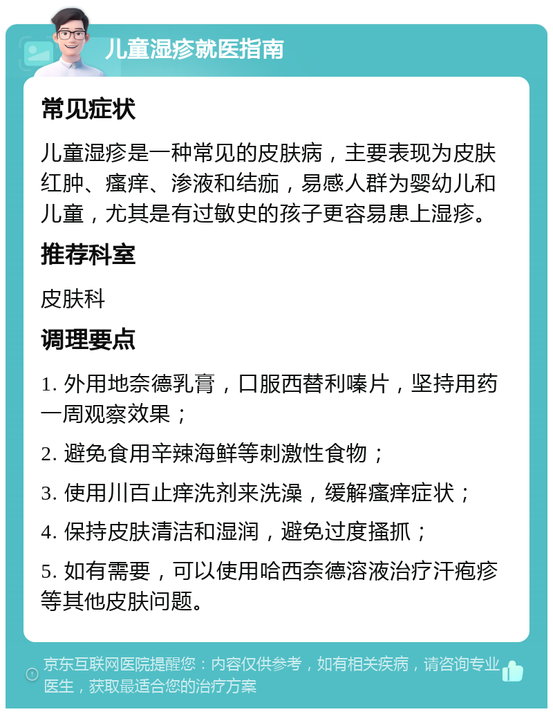 儿童湿疹就医指南 常见症状 儿童湿疹是一种常见的皮肤病，主要表现为皮肤红肿、瘙痒、渗液和结痂，易感人群为婴幼儿和儿童，尤其是有过敏史的孩子更容易患上湿疹。 推荐科室 皮肤科 调理要点 1. 外用地奈德乳膏，口服西替利嗪片，坚持用药一周观察效果； 2. 避免食用辛辣海鲜等刺激性食物； 3. 使用川百止痒洗剂来洗澡，缓解瘙痒症状； 4. 保持皮肤清洁和湿润，避免过度搔抓； 5. 如有需要，可以使用哈西奈德溶液治疗汗疱疹等其他皮肤问题。