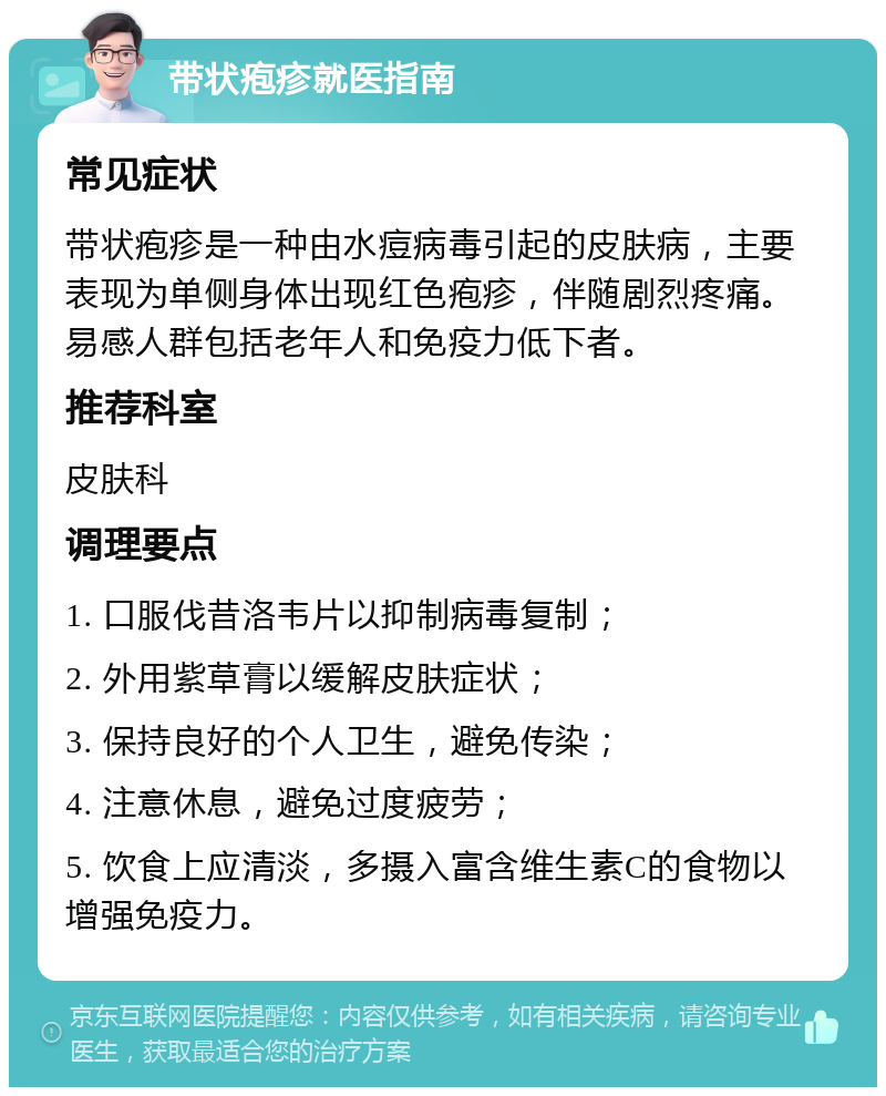 带状疱疹就医指南 常见症状 带状疱疹是一种由水痘病毒引起的皮肤病，主要表现为单侧身体出现红色疱疹，伴随剧烈疼痛。易感人群包括老年人和免疫力低下者。 推荐科室 皮肤科 调理要点 1. 口服伐昔洛韦片以抑制病毒复制； 2. 外用紫草膏以缓解皮肤症状； 3. 保持良好的个人卫生，避免传染； 4. 注意休息，避免过度疲劳； 5. 饮食上应清淡，多摄入富含维生素C的食物以增强免疫力。