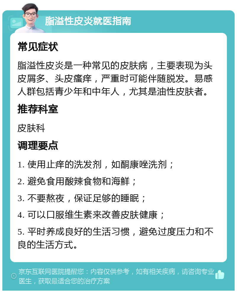 脂溢性皮炎就医指南 常见症状 脂溢性皮炎是一种常见的皮肤病，主要表现为头皮屑多、头皮瘙痒，严重时可能伴随脱发。易感人群包括青少年和中年人，尤其是油性皮肤者。 推荐科室 皮肤科 调理要点 1. 使用止痒的洗发剂，如酮康唑洗剂； 2. 避免食用酸辣食物和海鲜； 3. 不要熬夜，保证足够的睡眠； 4. 可以口服维生素来改善皮肤健康； 5. 平时养成良好的生活习惯，避免过度压力和不良的生活方式。