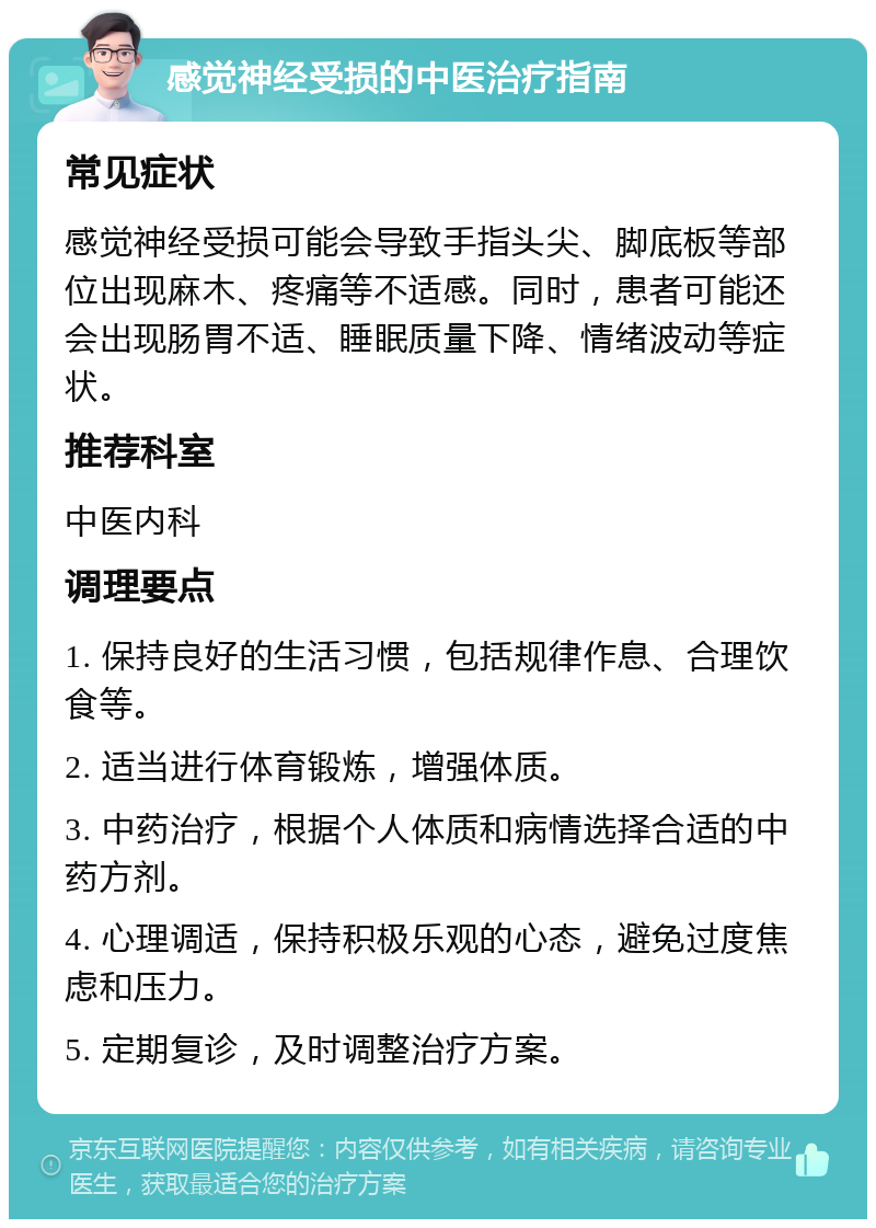 感觉神经受损的中医治疗指南 常见症状 感觉神经受损可能会导致手指头尖、脚底板等部位出现麻木、疼痛等不适感。同时，患者可能还会出现肠胃不适、睡眠质量下降、情绪波动等症状。 推荐科室 中医内科 调理要点 1. 保持良好的生活习惯，包括规律作息、合理饮食等。 2. 适当进行体育锻炼，增强体质。 3. 中药治疗，根据个人体质和病情选择合适的中药方剂。 4. 心理调适，保持积极乐观的心态，避免过度焦虑和压力。 5. 定期复诊，及时调整治疗方案。