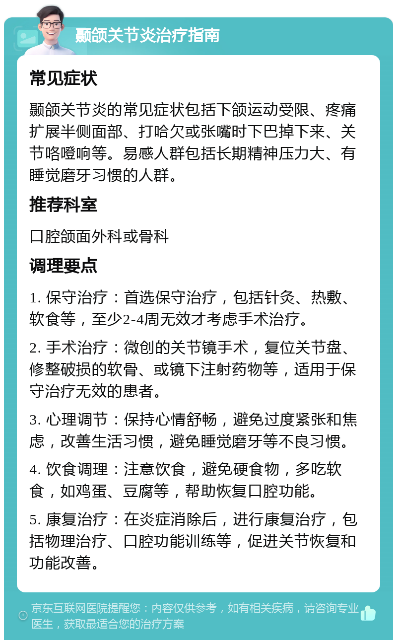 颞颌关节炎治疗指南 常见症状 颞颌关节炎的常见症状包括下颌运动受限、疼痛扩展半侧面部、打哈欠或张嘴时下巴掉下来、关节咯噔响等。易感人群包括长期精神压力大、有睡觉磨牙习惯的人群。 推荐科室 口腔颌面外科或骨科 调理要点 1. 保守治疗：首选保守治疗，包括针灸、热敷、软食等，至少2-4周无效才考虑手术治疗。 2. 手术治疗：微创的关节镜手术，复位关节盘、修整破损的软骨、或镜下注射药物等，适用于保守治疗无效的患者。 3. 心理调节：保持心情舒畅，避免过度紧张和焦虑，改善生活习惯，避免睡觉磨牙等不良习惯。 4. 饮食调理：注意饮食，避免硬食物，多吃软食，如鸡蛋、豆腐等，帮助恢复口腔功能。 5. 康复治疗：在炎症消除后，进行康复治疗，包括物理治疗、口腔功能训练等，促进关节恢复和功能改善。