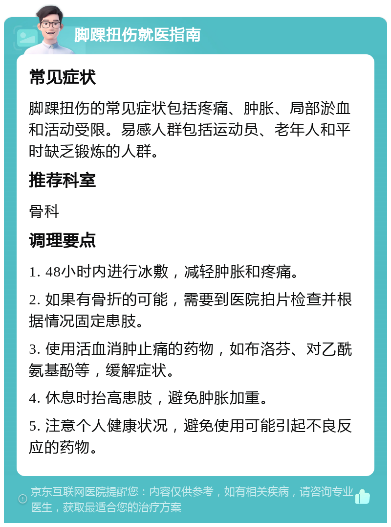 脚踝扭伤就医指南 常见症状 脚踝扭伤的常见症状包括疼痛、肿胀、局部淤血和活动受限。易感人群包括运动员、老年人和平时缺乏锻炼的人群。 推荐科室 骨科 调理要点 1. 48小时内进行冰敷，减轻肿胀和疼痛。 2. 如果有骨折的可能，需要到医院拍片检查并根据情况固定患肢。 3. 使用活血消肿止痛的药物，如布洛芬、对乙酰氨基酚等，缓解症状。 4. 休息时抬高患肢，避免肿胀加重。 5. 注意个人健康状况，避免使用可能引起不良反应的药物。