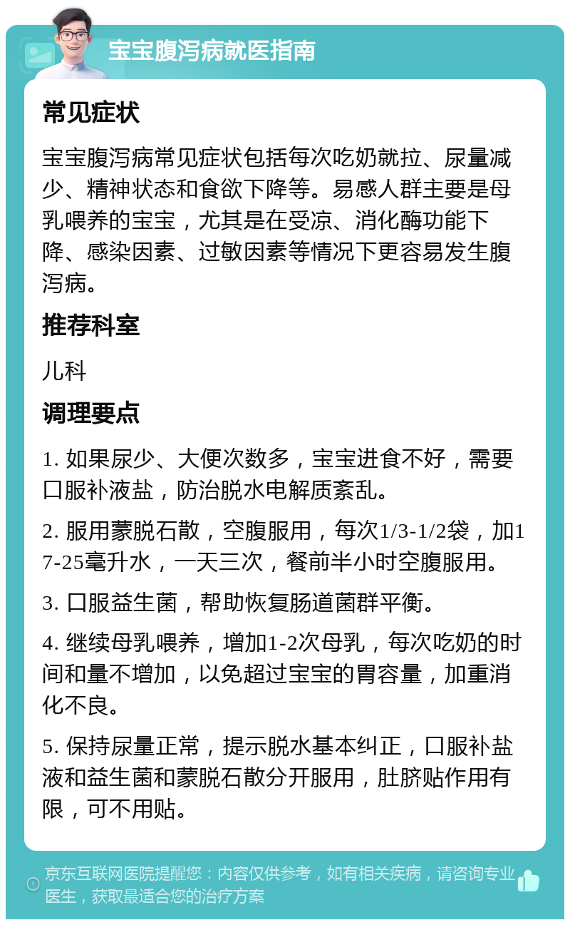 宝宝腹泻病就医指南 常见症状 宝宝腹泻病常见症状包括每次吃奶就拉、尿量减少、精神状态和食欲下降等。易感人群主要是母乳喂养的宝宝，尤其是在受凉、消化酶功能下降、感染因素、过敏因素等情况下更容易发生腹泻病。 推荐科室 儿科 调理要点 1. 如果尿少、大便次数多，宝宝进食不好，需要口服补液盐，防治脱水电解质紊乱。 2. 服用蒙脱石散，空腹服用，每次1/3-1/2袋，加17-25毫升水，一天三次，餐前半小时空腹服用。 3. 口服益生菌，帮助恢复肠道菌群平衡。 4. 继续母乳喂养，增加1-2次母乳，每次吃奶的时间和量不增加，以免超过宝宝的胃容量，加重消化不良。 5. 保持尿量正常，提示脱水基本纠正，口服补盐液和益生菌和蒙脱石散分开服用，肚脐贴作用有限，可不用贴。