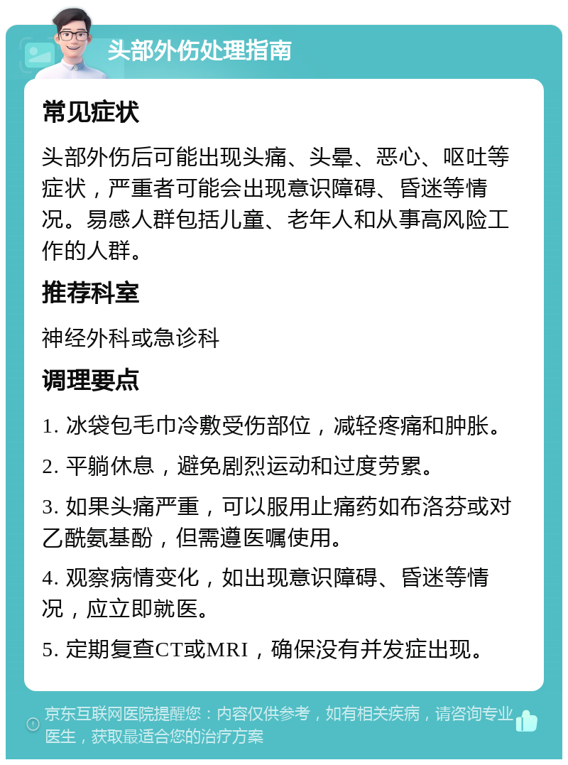 头部外伤处理指南 常见症状 头部外伤后可能出现头痛、头晕、恶心、呕吐等症状，严重者可能会出现意识障碍、昏迷等情况。易感人群包括儿童、老年人和从事高风险工作的人群。 推荐科室 神经外科或急诊科 调理要点 1. 冰袋包毛巾冷敷受伤部位，减轻疼痛和肿胀。 2. 平躺休息，避免剧烈运动和过度劳累。 3. 如果头痛严重，可以服用止痛药如布洛芬或对乙酰氨基酚，但需遵医嘱使用。 4. 观察病情变化，如出现意识障碍、昏迷等情况，应立即就医。 5. 定期复查CT或MRI，确保没有并发症出现。