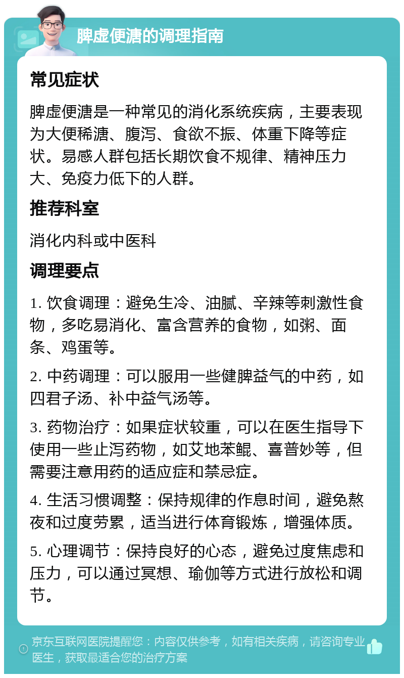 脾虚便溏的调理指南 常见症状 脾虚便溏是一种常见的消化系统疾病，主要表现为大便稀溏、腹泻、食欲不振、体重下降等症状。易感人群包括长期饮食不规律、精神压力大、免疫力低下的人群。 推荐科室 消化内科或中医科 调理要点 1. 饮食调理：避免生冷、油腻、辛辣等刺激性食物，多吃易消化、富含营养的食物，如粥、面条、鸡蛋等。 2. 中药调理：可以服用一些健脾益气的中药，如四君子汤、补中益气汤等。 3. 药物治疗：如果症状较重，可以在医生指导下使用一些止泻药物，如艾地苯鲲、喜普妙等，但需要注意用药的适应症和禁忌症。 4. 生活习惯调整：保持规律的作息时间，避免熬夜和过度劳累，适当进行体育锻炼，增强体质。 5. 心理调节：保持良好的心态，避免过度焦虑和压力，可以通过冥想、瑜伽等方式进行放松和调节。