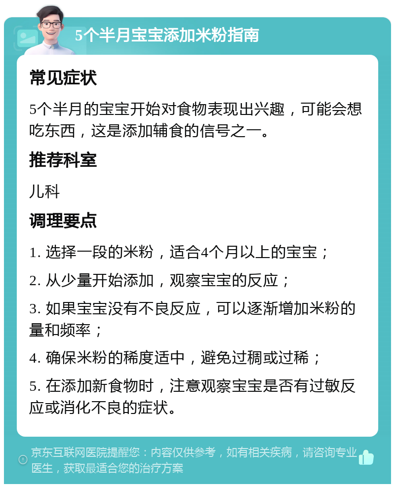 5个半月宝宝添加米粉指南 常见症状 5个半月的宝宝开始对食物表现出兴趣，可能会想吃东西，这是添加辅食的信号之一。 推荐科室 儿科 调理要点 1. 选择一段的米粉，适合4个月以上的宝宝； 2. 从少量开始添加，观察宝宝的反应； 3. 如果宝宝没有不良反应，可以逐渐增加米粉的量和频率； 4. 确保米粉的稀度适中，避免过稠或过稀； 5. 在添加新食物时，注意观察宝宝是否有过敏反应或消化不良的症状。