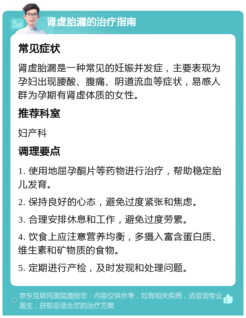 肾虚胎漏的治疗指南 常见症状 肾虚胎漏是一种常见的妊娠并发症，主要表现为孕妇出现腰酸、腹痛、阴道流血等症状，易感人群为孕期有肾虚体质的女性。 推荐科室 妇产科 调理要点 1. 使用地屈孕酮片等药物进行治疗，帮助稳定胎儿发育。 2. 保持良好的心态，避免过度紧张和焦虑。 3. 合理安排休息和工作，避免过度劳累。 4. 饮食上应注意营养均衡，多摄入富含蛋白质、维生素和矿物质的食物。 5. 定期进行产检，及时发现和处理问题。