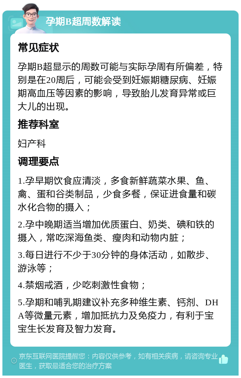 孕期B超周数解读 常见症状 孕期B超显示的周数可能与实际孕周有所偏差，特别是在20周后，可能会受到妊娠期糖尿病、妊娠期高血压等因素的影响，导致胎儿发育异常或巨大儿的出现。 推荐科室 妇产科 调理要点 1.孕早期饮食应清淡，多食新鲜蔬菜水果、鱼、禽、蛋和谷类制品，少食多餐，保证进食量和碳水化合物的摄入； 2.孕中晚期适当增加优质蛋白、奶类、碘和铁的摄入，常吃深海鱼类、瘦肉和动物内脏； 3.每日进行不少于30分钟的身体活动，如散步、游泳等； 4.禁烟戒酒，少吃刺激性食物； 5.孕期和哺乳期建议补充多种维生素、钙剂、DHA等微量元素，增加抵抗力及免疫力，有利于宝宝生长发育及智力发育。