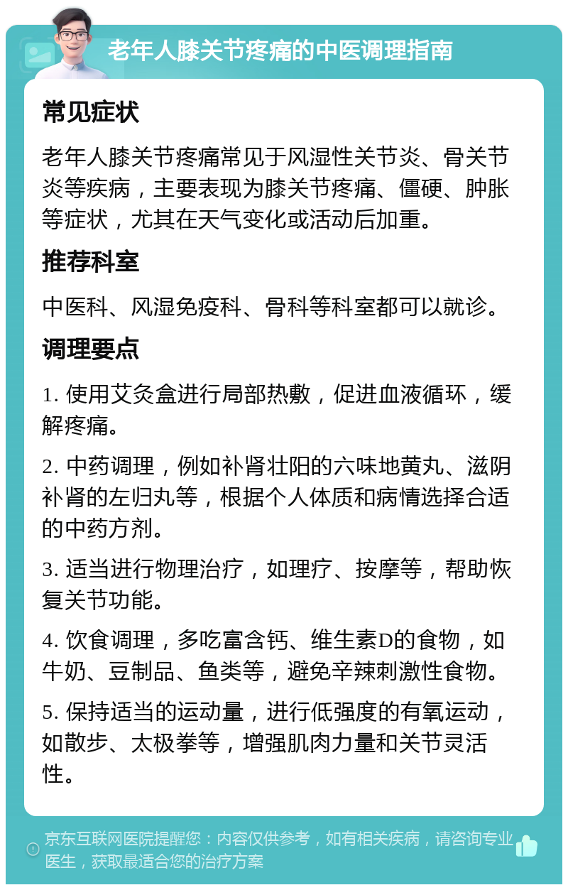 老年人膝关节疼痛的中医调理指南 常见症状 老年人膝关节疼痛常见于风湿性关节炎、骨关节炎等疾病，主要表现为膝关节疼痛、僵硬、肿胀等症状，尤其在天气变化或活动后加重。 推荐科室 中医科、风湿免疫科、骨科等科室都可以就诊。 调理要点 1. 使用艾灸盒进行局部热敷，促进血液循环，缓解疼痛。 2. 中药调理，例如补肾壮阳的六味地黄丸、滋阴补肾的左归丸等，根据个人体质和病情选择合适的中药方剂。 3. 适当进行物理治疗，如理疗、按摩等，帮助恢复关节功能。 4. 饮食调理，多吃富含钙、维生素D的食物，如牛奶、豆制品、鱼类等，避免辛辣刺激性食物。 5. 保持适当的运动量，进行低强度的有氧运动，如散步、太极拳等，增强肌肉力量和关节灵活性。