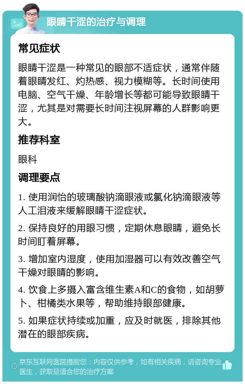 眼睛干涩的治疗与调理 常见症状 眼睛干涩是一种常见的眼部不适症状，通常伴随着眼睛发红、灼热感、视力模糊等。长时间使用电脑、空气干燥、年龄增长等都可能导致眼睛干涩，尤其是对需要长时间注视屏幕的人群影响更大。 推荐科室 眼科 调理要点 1. 使用润怡的玻璃酸钠滴眼液或氯化钠滴眼液等人工泪液来缓解眼睛干涩症状。 2. 保持良好的用眼习惯，定期休息眼睛，避免长时间盯着屏幕。 3. 增加室内湿度，使用加湿器可以有效改善空气干燥对眼睛的影响。 4. 饮食上多摄入富含维生素A和C的食物，如胡萝卜、柑橘类水果等，帮助维持眼部健康。 5. 如果症状持续或加重，应及时就医，排除其他潜在的眼部疾病。