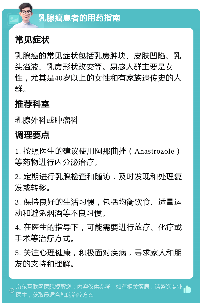 乳腺癌患者的用药指南 常见症状 乳腺癌的常见症状包括乳房肿块、皮肤凹陷、乳头溢液、乳房形状改变等。易感人群主要是女性，尤其是40岁以上的女性和有家族遗传史的人群。 推荐科室 乳腺外科或肿瘤科 调理要点 1. 按照医生的建议使用阿那曲挫（Anastrozole）等药物进行内分泌治疗。 2. 定期进行乳腺检查和随访，及时发现和处理复发或转移。 3. 保持良好的生活习惯，包括均衡饮食、适量运动和避免烟酒等不良习惯。 4. 在医生的指导下，可能需要进行放疗、化疗或手术等治疗方式。 5. 关注心理健康，积极面对疾病，寻求家人和朋友的支持和理解。