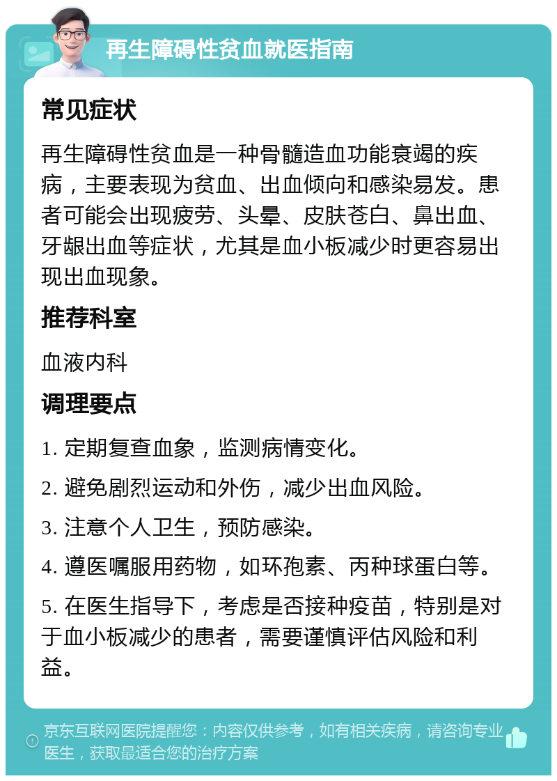 再生障碍性贫血就医指南 常见症状 再生障碍性贫血是一种骨髓造血功能衰竭的疾病，主要表现为贫血、出血倾向和感染易发。患者可能会出现疲劳、头晕、皮肤苍白、鼻出血、牙龈出血等症状，尤其是血小板减少时更容易出现出血现象。 推荐科室 血液内科 调理要点 1. 定期复查血象，监测病情变化。 2. 避免剧烈运动和外伤，减少出血风险。 3. 注意个人卫生，预防感染。 4. 遵医嘱服用药物，如环孢素、丙种球蛋白等。 5. 在医生指导下，考虑是否接种疫苗，特别是对于血小板减少的患者，需要谨慎评估风险和利益。