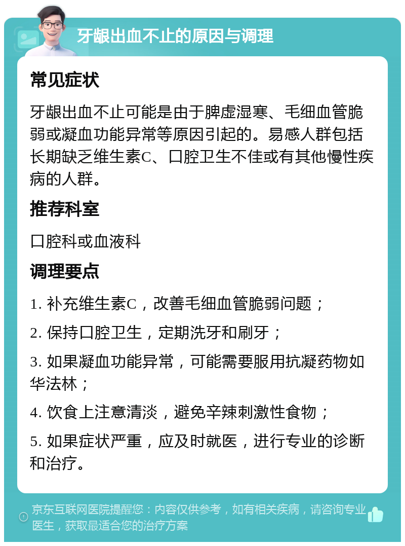 牙龈出血不止的原因与调理 常见症状 牙龈出血不止可能是由于脾虚湿寒、毛细血管脆弱或凝血功能异常等原因引起的。易感人群包括长期缺乏维生素C、口腔卫生不佳或有其他慢性疾病的人群。 推荐科室 口腔科或血液科 调理要点 1. 补充维生素C，改善毛细血管脆弱问题； 2. 保持口腔卫生，定期洗牙和刷牙； 3. 如果凝血功能异常，可能需要服用抗凝药物如华法林； 4. 饮食上注意清淡，避免辛辣刺激性食物； 5. 如果症状严重，应及时就医，进行专业的诊断和治疗。