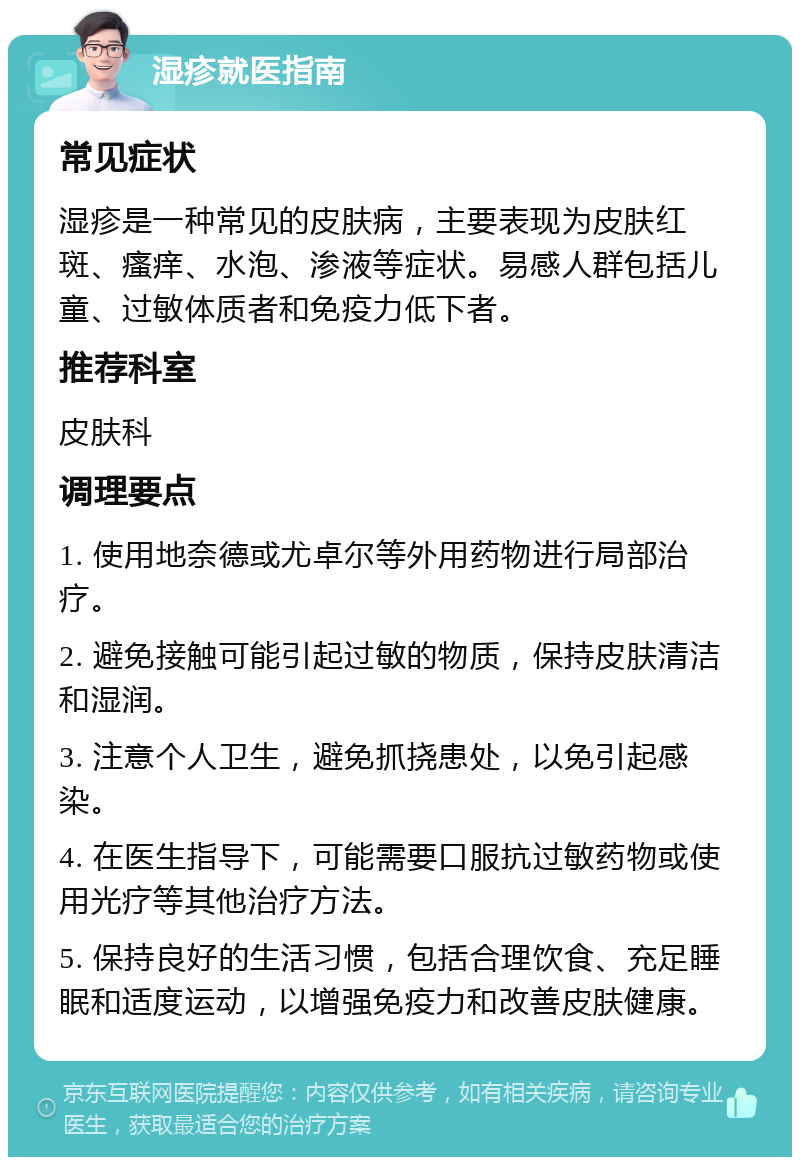 湿疹就医指南 常见症状 湿疹是一种常见的皮肤病，主要表现为皮肤红斑、瘙痒、水泡、渗液等症状。易感人群包括儿童、过敏体质者和免疫力低下者。 推荐科室 皮肤科 调理要点 1. 使用地奈德或尤卓尔等外用药物进行局部治疗。 2. 避免接触可能引起过敏的物质，保持皮肤清洁和湿润。 3. 注意个人卫生，避免抓挠患处，以免引起感染。 4. 在医生指导下，可能需要口服抗过敏药物或使用光疗等其他治疗方法。 5. 保持良好的生活习惯，包括合理饮食、充足睡眠和适度运动，以增强免疫力和改善皮肤健康。