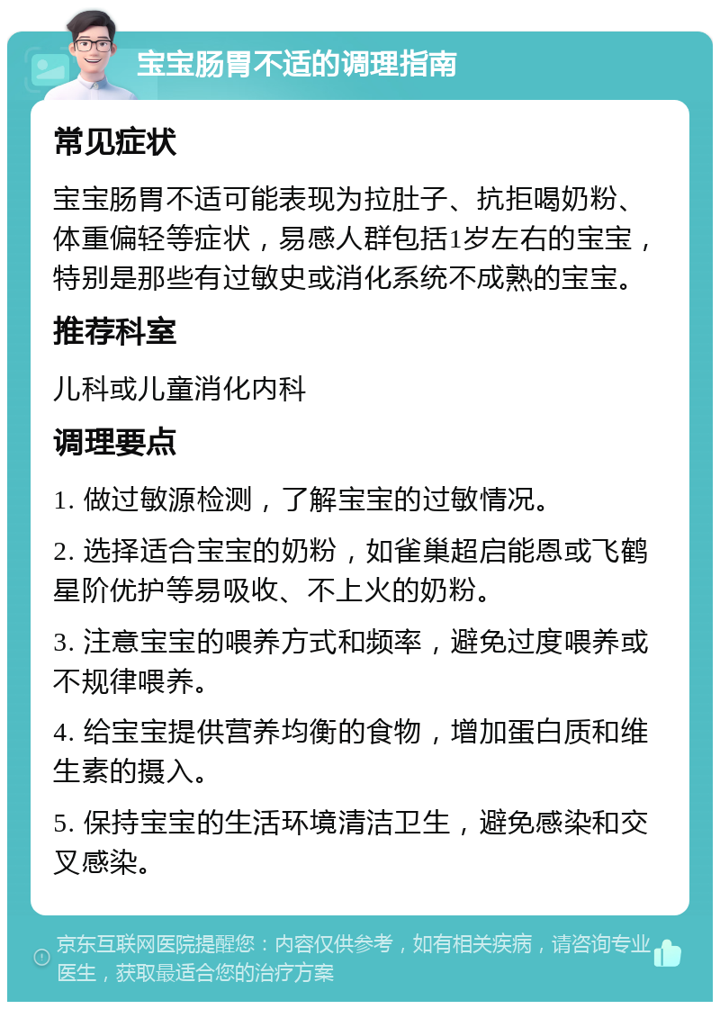 宝宝肠胃不适的调理指南 常见症状 宝宝肠胃不适可能表现为拉肚子、抗拒喝奶粉、体重偏轻等症状，易感人群包括1岁左右的宝宝，特别是那些有过敏史或消化系统不成熟的宝宝。 推荐科室 儿科或儿童消化内科 调理要点 1. 做过敏源检测，了解宝宝的过敏情况。 2. 选择适合宝宝的奶粉，如雀巢超启能恩或飞鹤星阶优护等易吸收、不上火的奶粉。 3. 注意宝宝的喂养方式和频率，避免过度喂养或不规律喂养。 4. 给宝宝提供营养均衡的食物，增加蛋白质和维生素的摄入。 5. 保持宝宝的生活环境清洁卫生，避免感染和交叉感染。