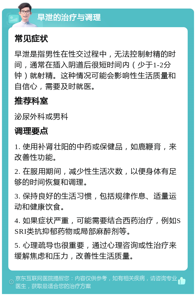 早泄的治疗与调理 常见症状 早泄是指男性在性交过程中，无法控制射精的时间，通常在插入阴道后很短时间内（少于1-2分钟）就射精。这种情况可能会影响性生活质量和自信心，需要及时就医。 推荐科室 泌尿外科或男科 调理要点 1. 使用补肾壮阳的中药或保健品，如鹿鞭膏，来改善性功能。 2. 在服用期间，减少性生活次数，以便身体有足够的时间恢复和调理。 3. 保持良好的生活习惯，包括规律作息、适量运动和健康饮食。 4. 如果症状严重，可能需要结合西药治疗，例如SSRI类抗抑郁药物或局部麻醉剂等。 5. 心理疏导也很重要，通过心理咨询或性治疗来缓解焦虑和压力，改善性生活质量。