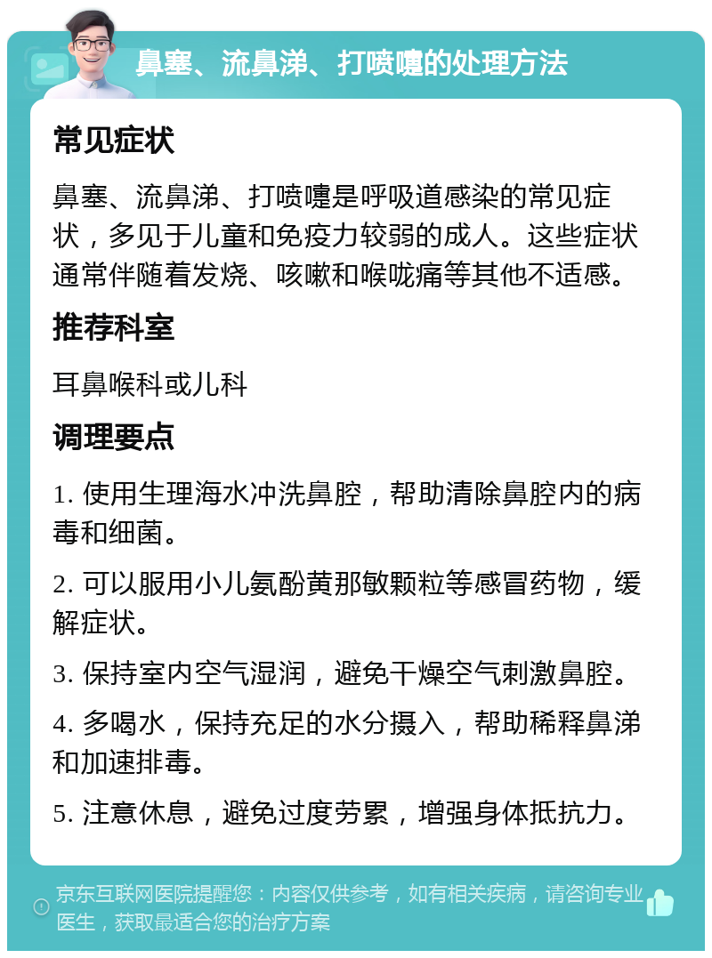 鼻塞、流鼻涕、打喷嚏的处理方法 常见症状 鼻塞、流鼻涕、打喷嚏是呼吸道感染的常见症状，多见于儿童和免疫力较弱的成人。这些症状通常伴随着发烧、咳嗽和喉咙痛等其他不适感。 推荐科室 耳鼻喉科或儿科 调理要点 1. 使用生理海水冲洗鼻腔，帮助清除鼻腔内的病毒和细菌。 2. 可以服用小儿氨酚黄那敏颗粒等感冒药物，缓解症状。 3. 保持室内空气湿润，避免干燥空气刺激鼻腔。 4. 多喝水，保持充足的水分摄入，帮助稀释鼻涕和加速排毒。 5. 注意休息，避免过度劳累，增强身体抵抗力。