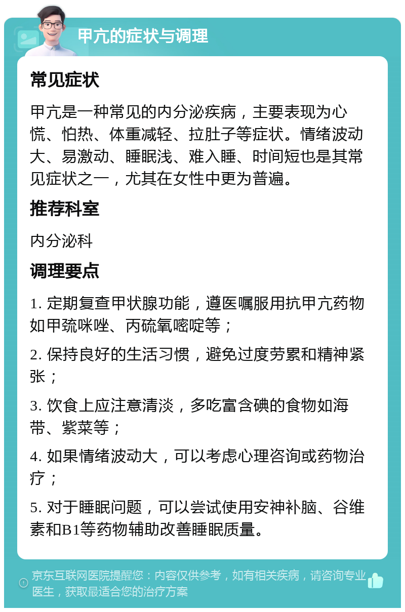 甲亢的症状与调理 常见症状 甲亢是一种常见的内分泌疾病，主要表现为心慌、怕热、体重减轻、拉肚子等症状。情绪波动大、易激动、睡眠浅、难入睡、时间短也是其常见症状之一，尤其在女性中更为普遍。 推荐科室 内分泌科 调理要点 1. 定期复查甲状腺功能，遵医嘱服用抗甲亢药物如甲巯咪唑、丙硫氧嘧啶等； 2. 保持良好的生活习惯，避免过度劳累和精神紧张； 3. 饮食上应注意清淡，多吃富含碘的食物如海带、紫菜等； 4. 如果情绪波动大，可以考虑心理咨询或药物治疗； 5. 对于睡眠问题，可以尝试使用安神补脑、谷维素和B1等药物辅助改善睡眠质量。