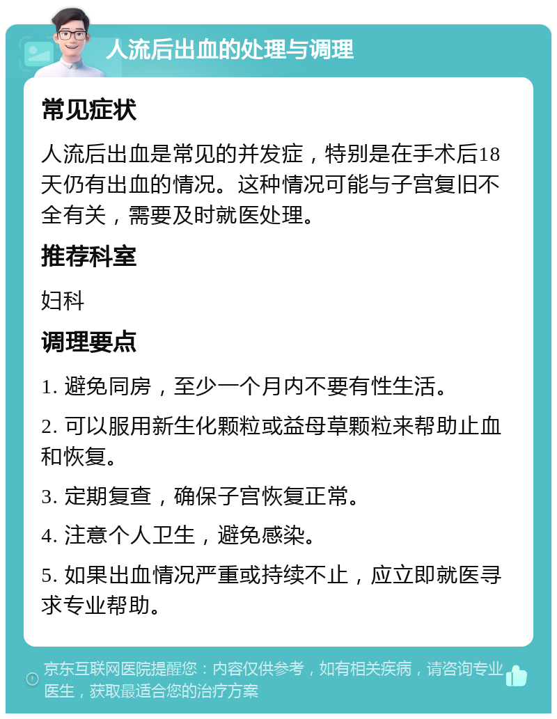 人流后出血的处理与调理 常见症状 人流后出血是常见的并发症，特别是在手术后18天仍有出血的情况。这种情况可能与子宫复旧不全有关，需要及时就医处理。 推荐科室 妇科 调理要点 1. 避免同房，至少一个月内不要有性生活。 2. 可以服用新生化颗粒或益母草颗粒来帮助止血和恢复。 3. 定期复查，确保子宫恢复正常。 4. 注意个人卫生，避免感染。 5. 如果出血情况严重或持续不止，应立即就医寻求专业帮助。