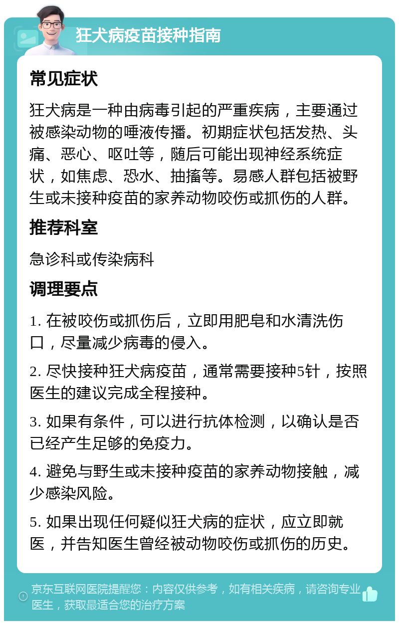 狂犬病疫苗接种指南 常见症状 狂犬病是一种由病毒引起的严重疾病，主要通过被感染动物的唾液传播。初期症状包括发热、头痛、恶心、呕吐等，随后可能出现神经系统症状，如焦虑、恐水、抽搐等。易感人群包括被野生或未接种疫苗的家养动物咬伤或抓伤的人群。 推荐科室 急诊科或传染病科 调理要点 1. 在被咬伤或抓伤后，立即用肥皂和水清洗伤口，尽量减少病毒的侵入。 2. 尽快接种狂犬病疫苗，通常需要接种5针，按照医生的建议完成全程接种。 3. 如果有条件，可以进行抗体检测，以确认是否已经产生足够的免疫力。 4. 避免与野生或未接种疫苗的家养动物接触，减少感染风险。 5. 如果出现任何疑似狂犬病的症状，应立即就医，并告知医生曾经被动物咬伤或抓伤的历史。