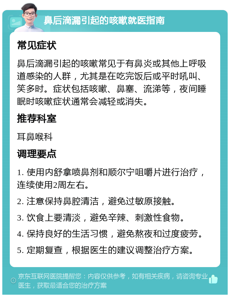 鼻后滴漏引起的咳嗽就医指南 常见症状 鼻后滴漏引起的咳嗽常见于有鼻炎或其他上呼吸道感染的人群，尤其是在吃完饭后或平时吼叫、笑多时。症状包括咳嗽、鼻塞、流涕等，夜间睡眠时咳嗽症状通常会减轻或消失。 推荐科室 耳鼻喉科 调理要点 1. 使用内舒拿喷鼻剂和顺尔宁咀嚼片进行治疗，连续使用2周左右。 2. 注意保持鼻腔清洁，避免过敏原接触。 3. 饮食上要清淡，避免辛辣、刺激性食物。 4. 保持良好的生活习惯，避免熬夜和过度疲劳。 5. 定期复查，根据医生的建议调整治疗方案。