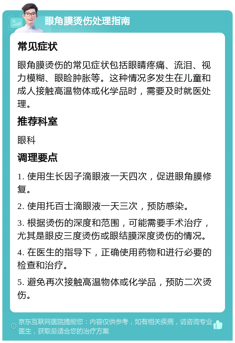 眼角膜烫伤处理指南 常见症状 眼角膜烫伤的常见症状包括眼睛疼痛、流泪、视力模糊、眼睑肿胀等。这种情况多发生在儿童和成人接触高温物体或化学品时，需要及时就医处理。 推荐科室 眼科 调理要点 1. 使用生长因子滴眼液一天四次，促进眼角膜修复。 2. 使用托百士滴眼液一天三次，预防感染。 3. 根据烫伤的深度和范围，可能需要手术治疗，尤其是眼皮三度烫伤或眼结膜深度烫伤的情况。 4. 在医生的指导下，正确使用药物和进行必要的检查和治疗。 5. 避免再次接触高温物体或化学品，预防二次烫伤。