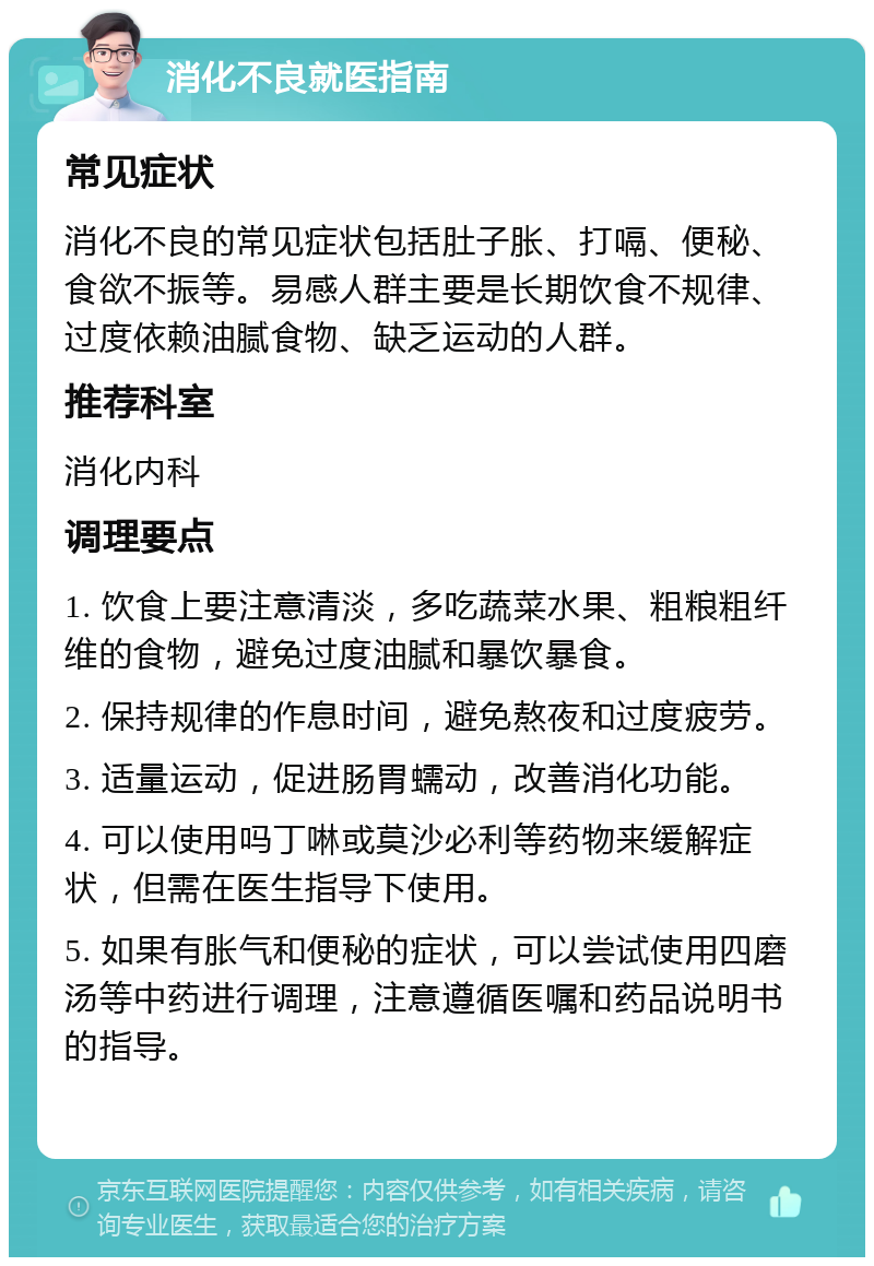 消化不良就医指南 常见症状 消化不良的常见症状包括肚子胀、打嗝、便秘、食欲不振等。易感人群主要是长期饮食不规律、过度依赖油腻食物、缺乏运动的人群。 推荐科室 消化内科 调理要点 1. 饮食上要注意清淡，多吃蔬菜水果、粗粮粗纤维的食物，避免过度油腻和暴饮暴食。 2. 保持规律的作息时间，避免熬夜和过度疲劳。 3. 适量运动，促进肠胃蠕动，改善消化功能。 4. 可以使用吗丁啉或莫沙必利等药物来缓解症状，但需在医生指导下使用。 5. 如果有胀气和便秘的症状，可以尝试使用四磨汤等中药进行调理，注意遵循医嘱和药品说明书的指导。