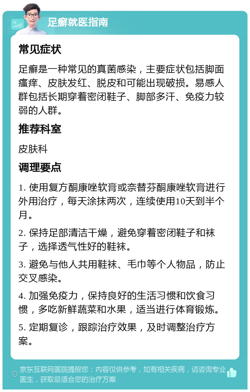 足癣就医指南 常见症状 足癣是一种常见的真菌感染，主要症状包括脚面瘙痒、皮肤发红、脱皮和可能出现破损。易感人群包括长期穿着密闭鞋子、脚部多汗、免疫力较弱的人群。 推荐科室 皮肤科 调理要点 1. 使用复方酮康唑软膏或奈替芬酮康唑软膏进行外用治疗，每天涂抹两次，连续使用10天到半个月。 2. 保持足部清洁干燥，避免穿着密闭鞋子和袜子，选择透气性好的鞋袜。 3. 避免与他人共用鞋袜、毛巾等个人物品，防止交叉感染。 4. 加强免疫力，保持良好的生活习惯和饮食习惯，多吃新鲜蔬菜和水果，适当进行体育锻炼。 5. 定期复诊，跟踪治疗效果，及时调整治疗方案。