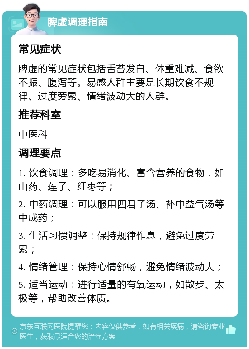 脾虚调理指南 常见症状 脾虚的常见症状包括舌苔发白、体重难减、食欲不振、腹泻等。易感人群主要是长期饮食不规律、过度劳累、情绪波动大的人群。 推荐科室 中医科 调理要点 1. 饮食调理：多吃易消化、富含营养的食物，如山药、莲子、红枣等； 2. 中药调理：可以服用四君子汤、补中益气汤等中成药； 3. 生活习惯调整：保持规律作息，避免过度劳累； 4. 情绪管理：保持心情舒畅，避免情绪波动大； 5. 适当运动：进行适量的有氧运动，如散步、太极等，帮助改善体质。