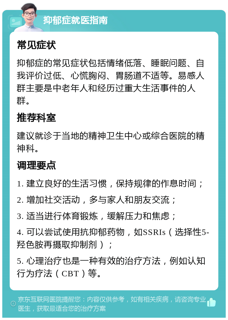 抑郁症就医指南 常见症状 抑郁症的常见症状包括情绪低落、睡眠问题、自我评价过低、心慌胸闷、胃肠道不适等。易感人群主要是中老年人和经历过重大生活事件的人群。 推荐科室 建议就诊于当地的精神卫生中心或综合医院的精神科。 调理要点 1. 建立良好的生活习惯，保持规律的作息时间； 2. 增加社交活动，多与家人和朋友交流； 3. 适当进行体育锻炼，缓解压力和焦虑； 4. 可以尝试使用抗抑郁药物，如SSRIs（选择性5-羟色胺再摄取抑制剂）； 5. 心理治疗也是一种有效的治疗方法，例如认知行为疗法（CBT）等。