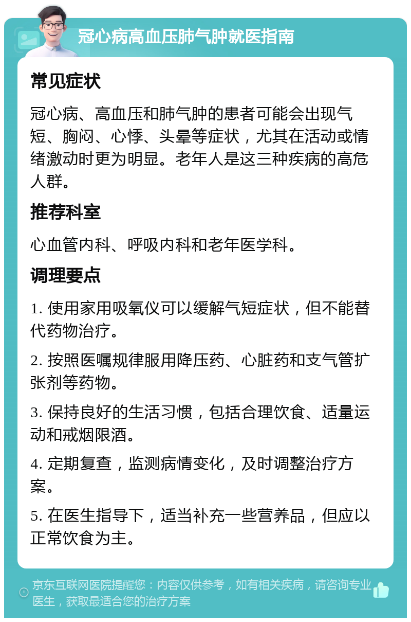 冠心病高血压肺气肿就医指南 常见症状 冠心病、高血压和肺气肿的患者可能会出现气短、胸闷、心悸、头晕等症状，尤其在活动或情绪激动时更为明显。老年人是这三种疾病的高危人群。 推荐科室 心血管内科、呼吸内科和老年医学科。 调理要点 1. 使用家用吸氧仪可以缓解气短症状，但不能替代药物治疗。 2. 按照医嘱规律服用降压药、心脏药和支气管扩张剂等药物。 3. 保持良好的生活习惯，包括合理饮食、适量运动和戒烟限酒。 4. 定期复查，监测病情变化，及时调整治疗方案。 5. 在医生指导下，适当补充一些营养品，但应以正常饮食为主。