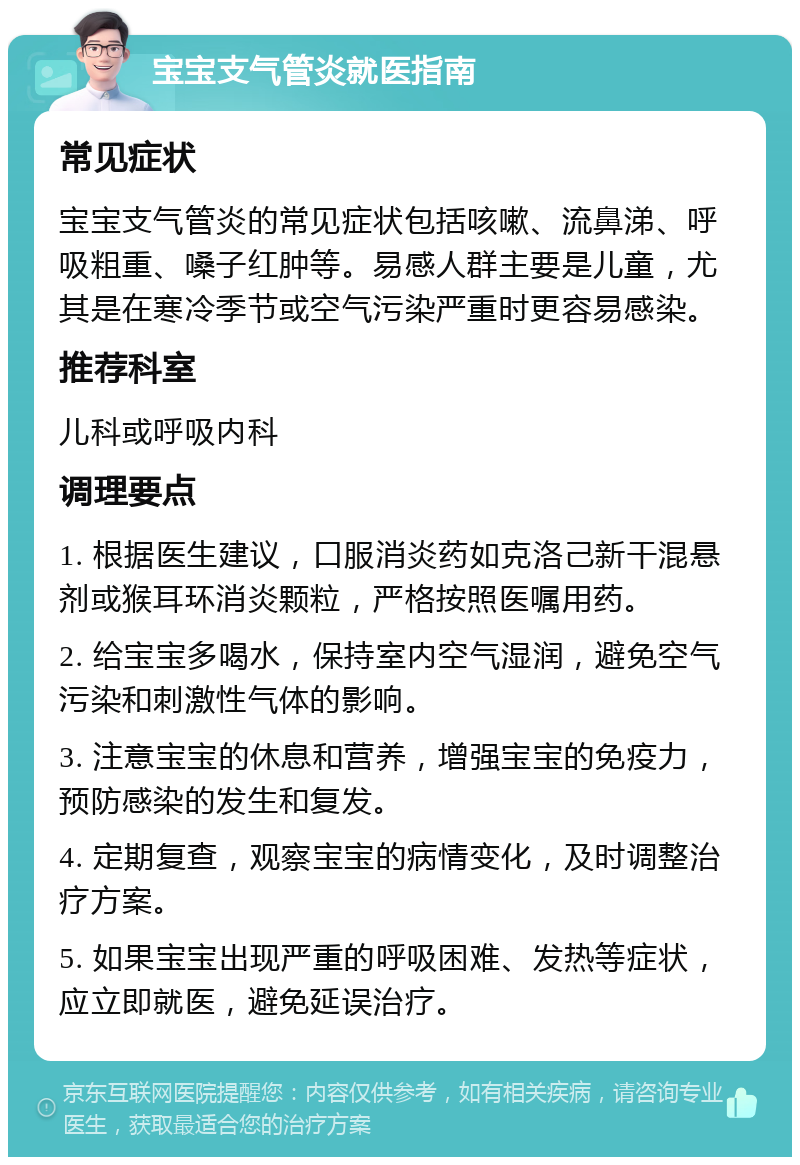 宝宝支气管炎就医指南 常见症状 宝宝支气管炎的常见症状包括咳嗽、流鼻涕、呼吸粗重、嗓子红肿等。易感人群主要是儿童，尤其是在寒冷季节或空气污染严重时更容易感染。 推荐科室 儿科或呼吸内科 调理要点 1. 根据医生建议，口服消炎药如克洛己新干混悬剂或猴耳环消炎颗粒，严格按照医嘱用药。 2. 给宝宝多喝水，保持室内空气湿润，避免空气污染和刺激性气体的影响。 3. 注意宝宝的休息和营养，增强宝宝的免疫力，预防感染的发生和复发。 4. 定期复查，观察宝宝的病情变化，及时调整治疗方案。 5. 如果宝宝出现严重的呼吸困难、发热等症状，应立即就医，避免延误治疗。