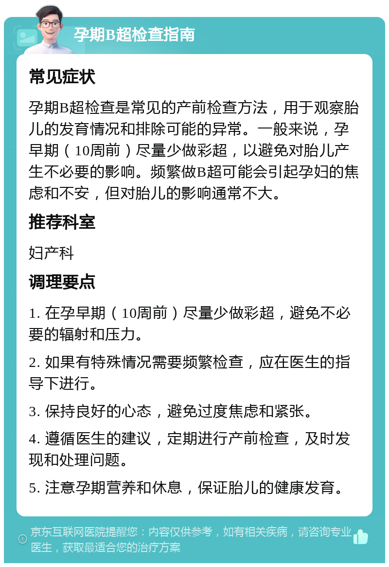 孕期B超检查指南 常见症状 孕期B超检查是常见的产前检查方法，用于观察胎儿的发育情况和排除可能的异常。一般来说，孕早期（10周前）尽量少做彩超，以避免对胎儿产生不必要的影响。频繁做B超可能会引起孕妇的焦虑和不安，但对胎儿的影响通常不大。 推荐科室 妇产科 调理要点 1. 在孕早期（10周前）尽量少做彩超，避免不必要的辐射和压力。 2. 如果有特殊情况需要频繁检查，应在医生的指导下进行。 3. 保持良好的心态，避免过度焦虑和紧张。 4. 遵循医生的建议，定期进行产前检查，及时发现和处理问题。 5. 注意孕期营养和休息，保证胎儿的健康发育。