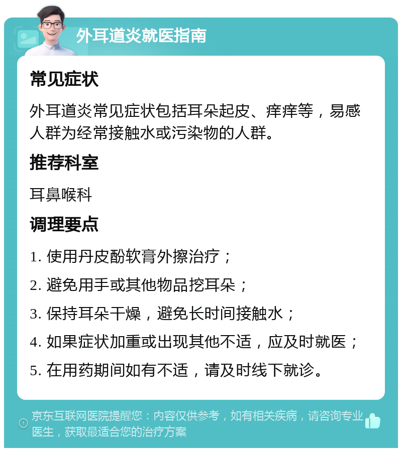 外耳道炎就医指南 常见症状 外耳道炎常见症状包括耳朵起皮、痒痒等，易感人群为经常接触水或污染物的人群。 推荐科室 耳鼻喉科 调理要点 1. 使用丹皮酚软膏外擦治疗； 2. 避免用手或其他物品挖耳朵； 3. 保持耳朵干燥，避免长时间接触水； 4. 如果症状加重或出现其他不适，应及时就医； 5. 在用药期间如有不适，请及时线下就诊。