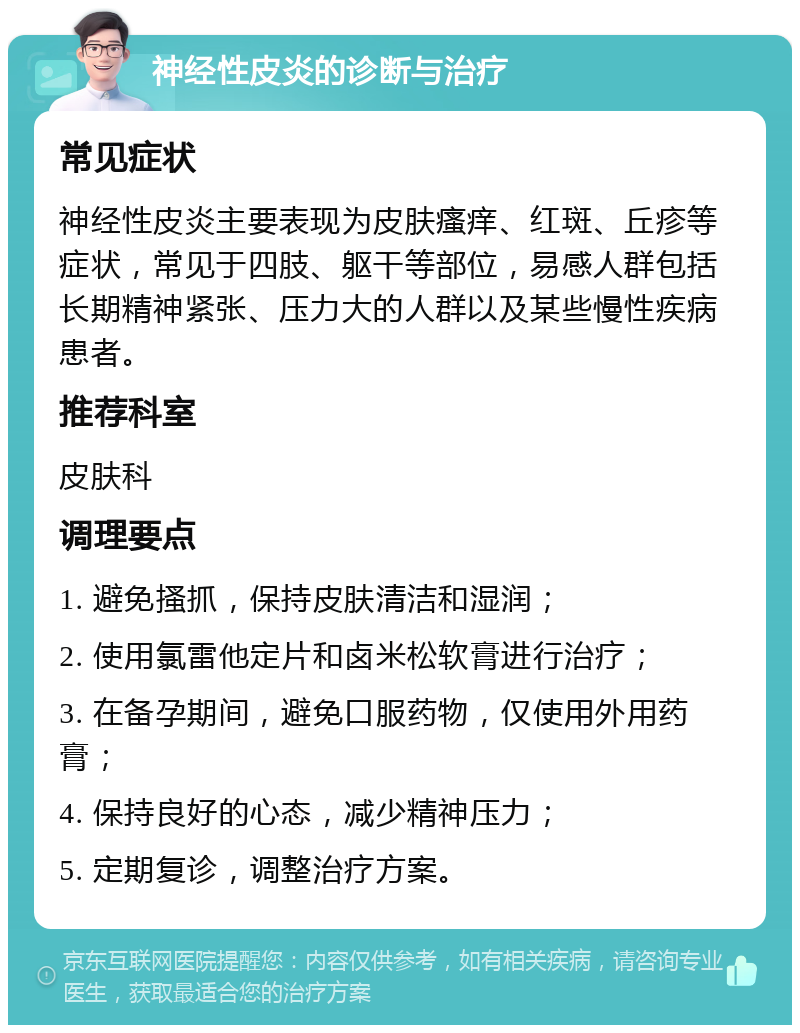 神经性皮炎的诊断与治疗 常见症状 神经性皮炎主要表现为皮肤瘙痒、红斑、丘疹等症状，常见于四肢、躯干等部位，易感人群包括长期精神紧张、压力大的人群以及某些慢性疾病患者。 推荐科室 皮肤科 调理要点 1. 避免搔抓，保持皮肤清洁和湿润； 2. 使用氯雷他定片和卤米松软膏进行治疗； 3. 在备孕期间，避免口服药物，仅使用外用药膏； 4. 保持良好的心态，减少精神压力； 5. 定期复诊，调整治疗方案。