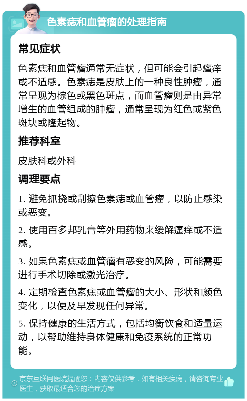 色素痣和血管瘤的处理指南 常见症状 色素痣和血管瘤通常无症状，但可能会引起瘙痒或不适感。色素痣是皮肤上的一种良性肿瘤，通常呈现为棕色或黑色斑点，而血管瘤则是由异常增生的血管组成的肿瘤，通常呈现为红色或紫色斑块或隆起物。 推荐科室 皮肤科或外科 调理要点 1. 避免抓挠或刮擦色素痣或血管瘤，以防止感染或恶变。 2. 使用百多邦乳膏等外用药物来缓解瘙痒或不适感。 3. 如果色素痣或血管瘤有恶变的风险，可能需要进行手术切除或激光治疗。 4. 定期检查色素痣或血管瘤的大小、形状和颜色变化，以便及早发现任何异常。 5. 保持健康的生活方式，包括均衡饮食和适量运动，以帮助维持身体健康和免疫系统的正常功能。