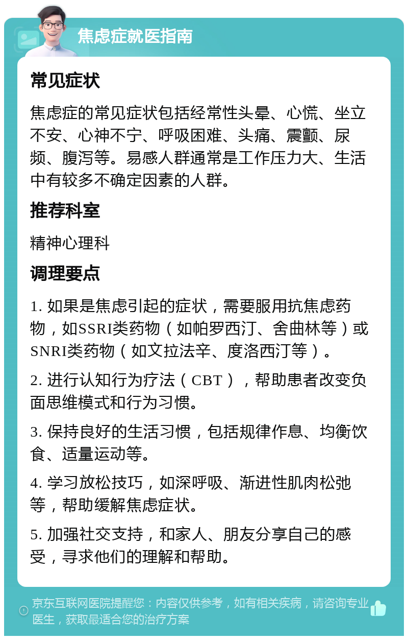 焦虑症就医指南 常见症状 焦虑症的常见症状包括经常性头晕、心慌、坐立不安、心神不宁、呼吸困难、头痛、震颤、尿频、腹泻等。易感人群通常是工作压力大、生活中有较多不确定因素的人群。 推荐科室 精神心理科 调理要点 1. 如果是焦虑引起的症状，需要服用抗焦虑药物，如SSRI类药物（如帕罗西汀、舍曲林等）或SNRI类药物（如文拉法辛、度洛西汀等）。 2. 进行认知行为疗法（CBT），帮助患者改变负面思维模式和行为习惯。 3. 保持良好的生活习惯，包括规律作息、均衡饮食、适量运动等。 4. 学习放松技巧，如深呼吸、渐进性肌肉松弛等，帮助缓解焦虑症状。 5. 加强社交支持，和家人、朋友分享自己的感受，寻求他们的理解和帮助。