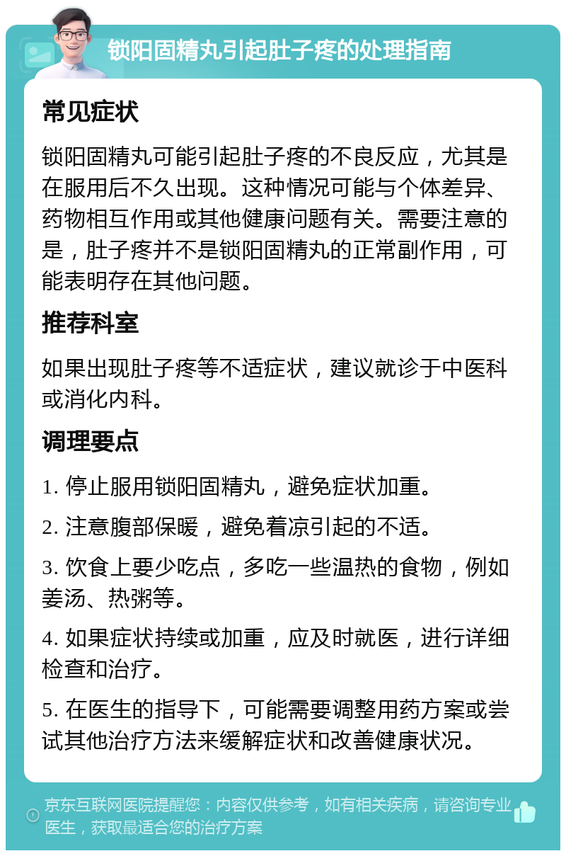 锁阳固精丸引起肚子疼的处理指南 常见症状 锁阳固精丸可能引起肚子疼的不良反应，尤其是在服用后不久出现。这种情况可能与个体差异、药物相互作用或其他健康问题有关。需要注意的是，肚子疼并不是锁阳固精丸的正常副作用，可能表明存在其他问题。 推荐科室 如果出现肚子疼等不适症状，建议就诊于中医科或消化内科。 调理要点 1. 停止服用锁阳固精丸，避免症状加重。 2. 注意腹部保暖，避免着凉引起的不适。 3. 饮食上要少吃点，多吃一些温热的食物，例如姜汤、热粥等。 4. 如果症状持续或加重，应及时就医，进行详细检查和治疗。 5. 在医生的指导下，可能需要调整用药方案或尝试其他治疗方法来缓解症状和改善健康状况。