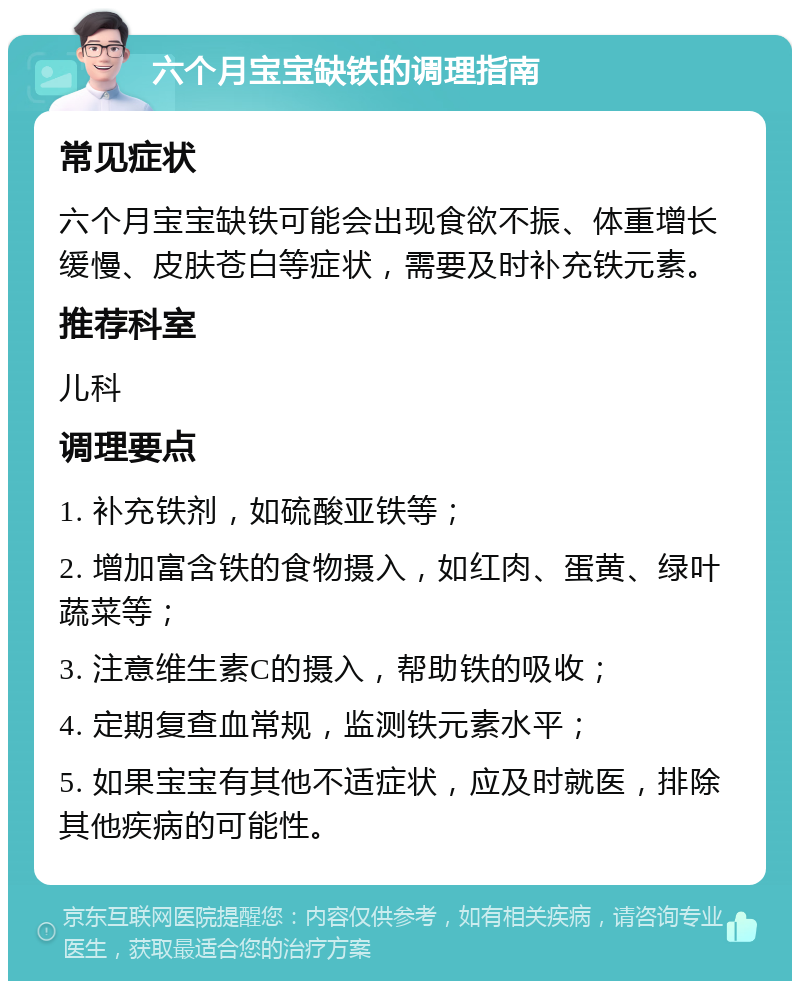 六个月宝宝缺铁的调理指南 常见症状 六个月宝宝缺铁可能会出现食欲不振、体重增长缓慢、皮肤苍白等症状，需要及时补充铁元素。 推荐科室 儿科 调理要点 1. 补充铁剂，如硫酸亚铁等； 2. 增加富含铁的食物摄入，如红肉、蛋黄、绿叶蔬菜等； 3. 注意维生素C的摄入，帮助铁的吸收； 4. 定期复查血常规，监测铁元素水平； 5. 如果宝宝有其他不适症状，应及时就医，排除其他疾病的可能性。